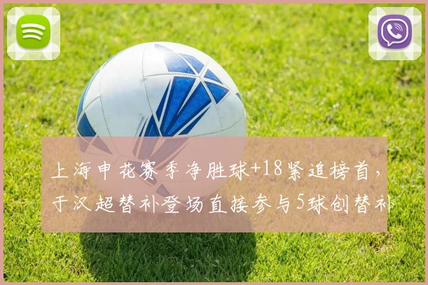 上海申花赛季净胜球+18紧追榜首,于汉超替补登场直接参与5球创替补球员纪录