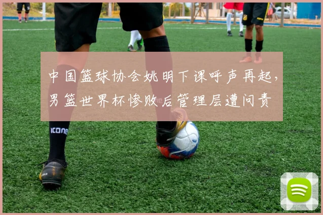 中国篮球协会姚明下课呼声再起，男篮世界杯惨败后管理层遭问责