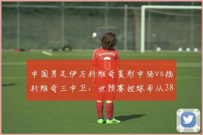 中国男足伊万科维奇菱形中场vs扬科维奇三中卫,世预赛控球率从38%升至49%却输泰国