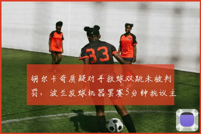 胡尔卡奇质疑对手救球双跳未被判罚,波兰发球机器罢赛5分钟抗议主裁