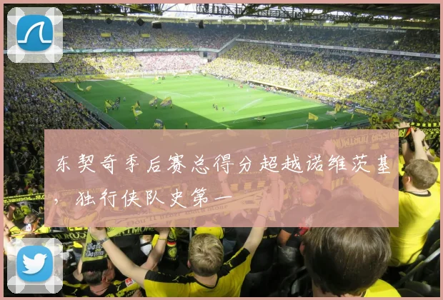 东契奇季后赛总得分超越诺维茨基，独行侠队史第一