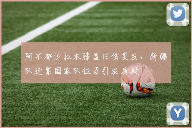 阿不都沙拉木膝盖旧伤复发，新疆队连累国家队征召引发质疑